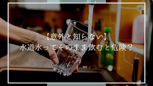 【意外と知らない】水道水ってそのまま飲むと危険？【浄水必須】